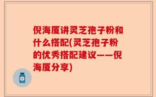 倪海厦讲灵芝孢子粉和什么搭配(灵芝孢子粉的优秀搭配建议——倪海厦分享)