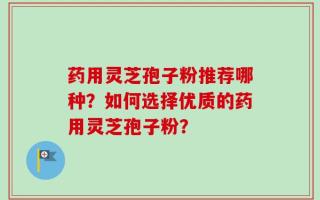 药用灵芝孢子粉推荐哪种？如何选择优质的药用灵芝孢子粉？