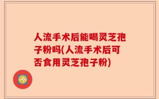人流手术后能喝灵芝孢子粉吗(人流手术后可否食用灵芝孢子粉)