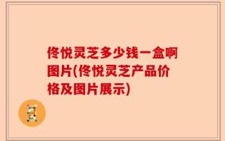 佟悦灵芝多少钱一盒啊图片(佟悦灵芝产品价格及图片展示)