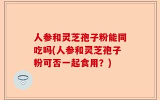 人参和灵芝孢子粉能同吃吗(人参和灵芝孢子粉可否一起食用？)