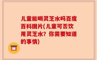 儿童能喝灵芝水吗百度百科图片(儿童可否饮用灵芝水？你需要知道的事情)