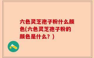 六色灵芝孢子粉什么颜色(六色灵芝孢子粉的颜色是什么？)