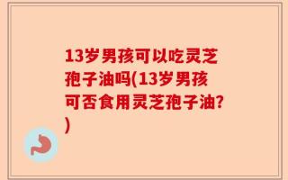 13岁男孩可以吃灵芝孢子油吗(13岁男孩可否食用灵芝孢子油？)