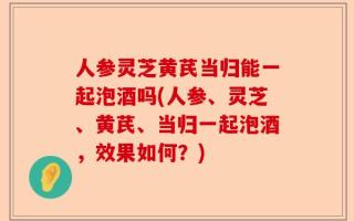 人参灵芝黄芪当归能一起泡酒吗(人参、灵芝、黄芪、当归一起泡酒，效果如何？)