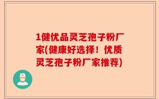 1健优品灵芝孢子粉厂家(健康好选择！优质灵芝孢子粉厂家推荐)