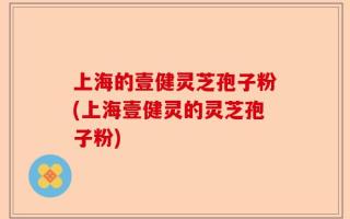上海的壹健灵芝孢子粉(上海壹健灵的灵芝孢子粉)