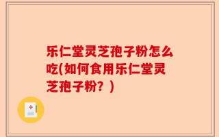 乐仁堂灵芝孢子粉怎么吃(如何食用乐仁堂灵芝孢子粉？)