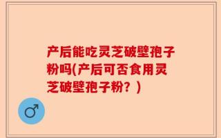 产后能吃灵芝破壁孢子粉吗(产后可否食用灵芝破壁孢子粉？)