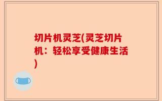 切片机灵芝(灵芝切片机：轻松享受健康生活)