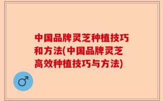 中国品牌灵芝种植技巧和方法(中国品牌灵芝高效种植技巧与方法)
