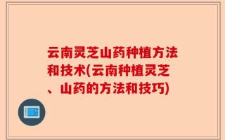云南灵芝山药种植方法和技术(云南种植灵芝、山药的方法和技巧)