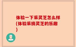 体验一下采灵芝怎么样(体验采摘灵芝的乐趣)