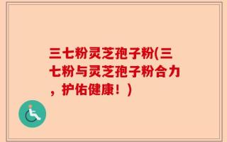 三七粉灵芝孢子粉(三七粉与灵芝孢子粉合力，护佑健康！)