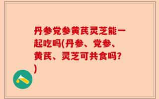 丹参党参黄芪灵芝能一起吃吗(丹参、党参、黄芪、灵芝可共食吗？)