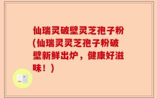 仙瑞灵破壁灵芝孢子粉(仙瑞灵灵芝孢子粉破壁新鲜出炉，健康好滋味！)