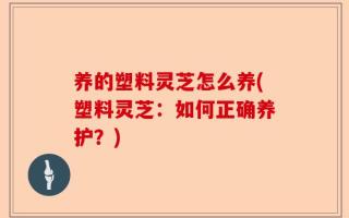 养的塑料灵芝怎么养(塑料灵芝：如何正确养护？)