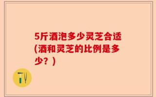 5斤酒泡多少灵芝合适(酒和灵芝的比例是多少？)