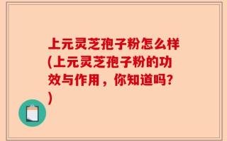 上元灵芝孢子粉怎么样(上元灵芝孢子粉的功效与作用，你知道吗？)