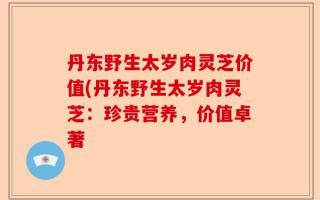 丹东野生太岁肉灵芝价值(丹东野生太岁肉灵芝：珍贵营养，价值卓著