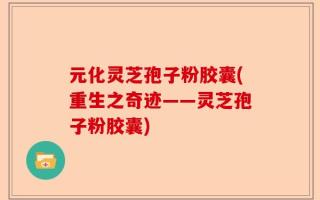 元化灵芝孢子粉胶囊(重生之奇迹——灵芝孢子粉胶囊)