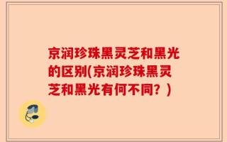 京润珍珠黑灵芝和黑光的区别(京润珍珠黑灵芝和黑光有何不同？)