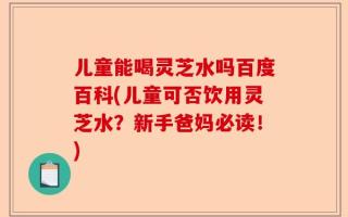 儿童能喝灵芝水吗百度百科(儿童可否饮用灵芝水？新手爸妈必读！)