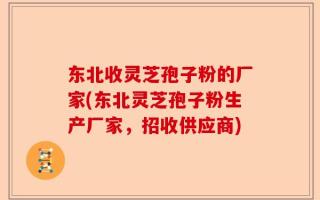 东北收灵芝孢子粉的厂家(东北灵芝孢子粉生产厂家，招收供应商)
