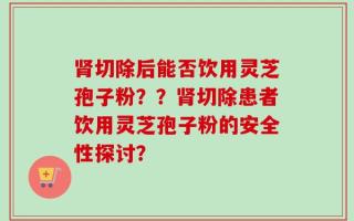 肾切除后能否饮用灵芝孢子粉？？肾切除患者饮用灵芝孢子粉的安全性探讨？
