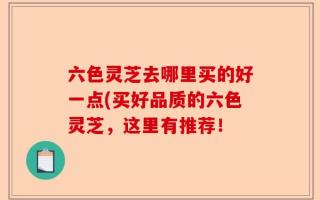 六色灵芝去哪里买的好一点(买好品质的六色灵芝，这里有推荐！