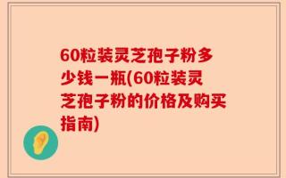 60粒装灵芝孢子粉多少钱一瓶(60粒装灵芝孢子粉的价格及购买指南)