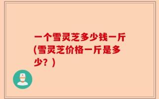 一个雪灵芝多少钱一斤(雪灵芝价格一斤是多少？)