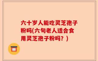 六十岁人能吃灵芝孢子粉吗(六旬老人适合食用灵芝孢子粉吗？)