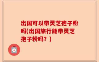 出国可以带灵芝孢子粉吗(出国旅行能带灵芝孢子粉吗？)