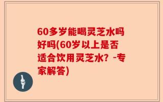 60多岁能喝灵芝水吗好吗(60岁以上是否适合饮用灵芝水？-专家解答)