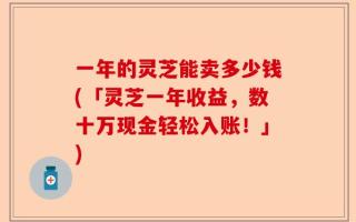 一年的灵芝能卖多少钱(「灵芝一年收益，数十万现金轻松入账！」)