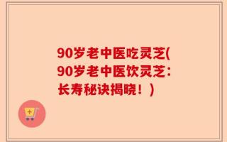 90岁老中医吃灵芝(90岁老中医饮灵芝：长寿秘诀揭晓！)