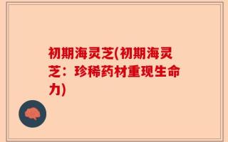 初期海灵芝(初期海灵芝：珍稀药材重现生命力)