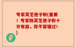 专家灵芝孢子粉(重要！专家称灵芝孢子粉十分有益，你不容错过！)
