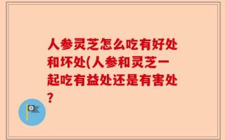 人参灵芝怎么吃有好处和坏处(人参和灵芝一起吃有益处还是有害处？