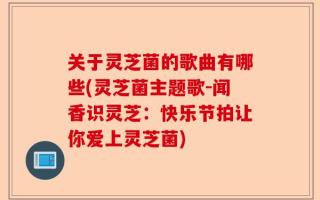 关于灵芝菌的歌曲有哪些(灵芝菌主题歌-闻香识灵芝：快乐节拍让你爱上灵芝菌)
