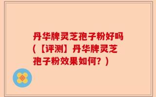 丹华牌灵芝孢子粉好吗(【评测】丹华牌灵芝孢子粉效果如何？)