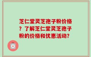 芝仁堂灵芝孢子粉价格？了解芝仁堂灵芝孢子粉的价格和优惠活动？