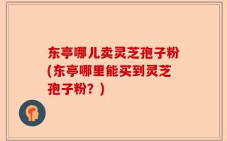 东亭哪儿卖灵芝孢子粉(东亭哪里能买到灵芝孢子粉？)