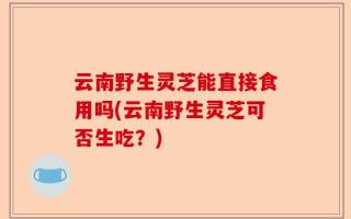云南野生灵芝能直接食用吗(云南野生灵芝可否生吃？)