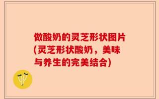 做酸奶的灵芝形状图片(灵芝形状酸奶，美味与养生的完美结合)