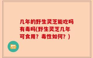 几年的野生灵芝能吃吗有毒吗(野生灵芝几年可食用？毒性如何？)