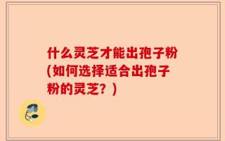 什么灵芝才能出孢子粉(如何选择适合出孢子粉的灵芝？)