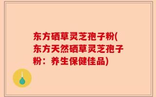 东方硒草灵芝孢子粉(东方天然硒草灵芝孢子粉：养生保健佳品)