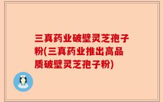 三真药业破壁灵芝孢子粉(三真药业推出高品质破壁灵芝孢子粉)